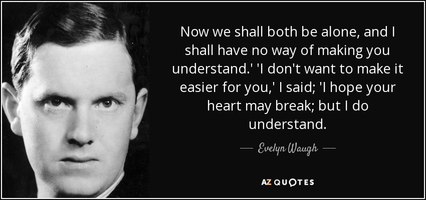 Now we shall both be alone, and I shall have no way of making you understand.' 'I don't want to make it easier for you,' I said; 'I hope your heart may break; but I do understand. - Evelyn Waugh