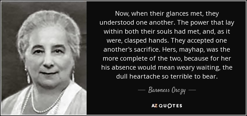 Now, when their glances met, they understood one another. The power that lay within both their souls had met, and, as it were, clasped hands. They accepted one another's sacrifice. Hers, mayhap, was the more complete of the two, because for her his absence would mean weary waiting, the dull heartache so terrible to bear. - Baroness Orczy