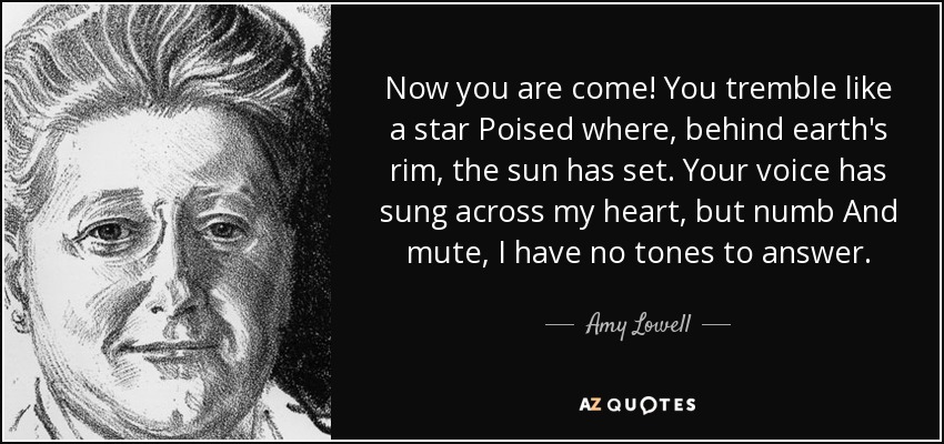 ¡Ya has llegado! Tiemblas como una estrella Posada donde, tras el borde de la tierra, se ha puesto el sol. Tu voz ha cantado a través de mi corazón, pero entumecido y mudo, no tengo tonos para responder. - Amy Lowell