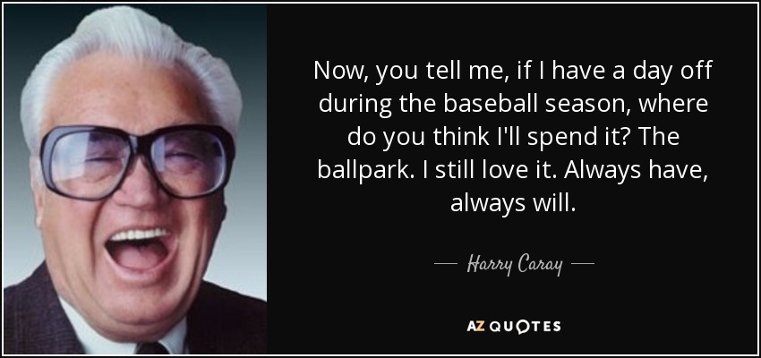 Now, you tell me, if I have a day off during the baseball season, where do you think I'll spend it? The ballpark. I still love it. Always have, always will. - Harry Caray