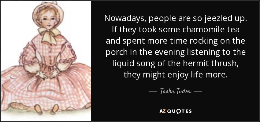 Nowadays, people are so jeezled up. If they took some chamomile tea and spent more time rocking on the porch in the evening listening to the liquid song of the hermit thrush, they might enjoy life more. - Tasha Tudor