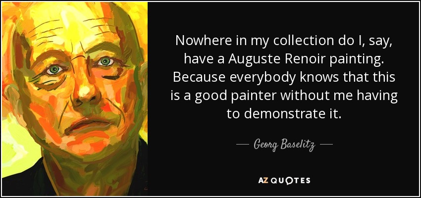 Nowhere in my collection do I, say, have a Auguste Renoir painting. Because everybody knows that this is a good painter without me having to demonstrate it. - Georg Baselitz