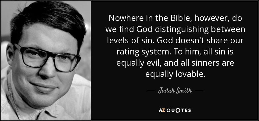 Nowhere in the Bible, however, do we find God distinguishing between levels of sin. God doesn't share our rating system. To him, all sin is equally evil, and all sinners are equally lovable. - Judah Smith