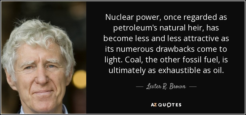 Nuclear power, once regarded as petroleum's natural heir, has become less and less attractive as its numerous drawbacks come to light. Coal, the other fossil fuel, is ultimately as exhaustible as oil. - Lester R. Brown