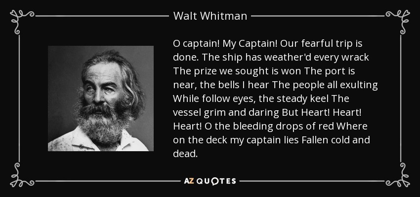 O captain! My Captain! Our fearful trip is done. The ship has weather'd every wrack The prize we sought is won The port is near, the bells I hear The people all exulting While follow eyes, the steady keel The vessel grim and daring But Heart! Heart! Heart! O the bleeding drops of red Where on the deck my captain lies Fallen cold and dead. - Walt Whitman