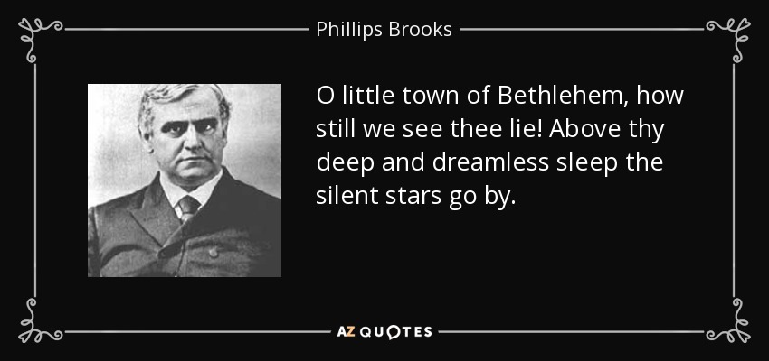 O little town of Bethlehem, how still we see thee lie! Above thy deep and dreamless sleep the silent stars go by. - Phillips Brooks