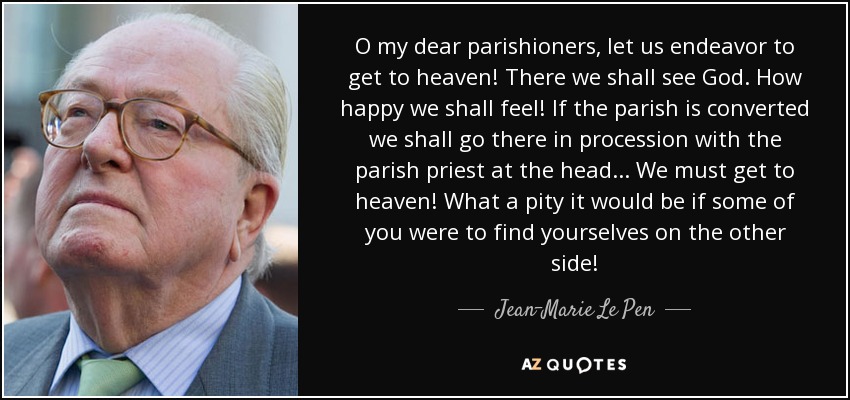 O my dear parishioners, let us endeavor to get to heaven! There we shall see God. How happy we shall feel! If the parish is converted we shall go there in procession with the parish priest at the head. . . We must get to heaven! What a pity it would be if some of you were to find yourselves on the other side! - Jean-Marie Le Pen