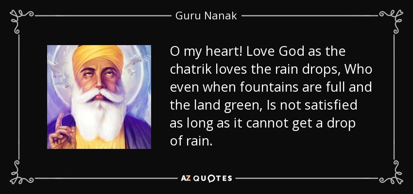 O my heart! Love God as the chatrik loves the rain drops, Who even when fountains are full and the land green, Is not satisfied as long as it cannot get a drop of rain. - Guru Nanak