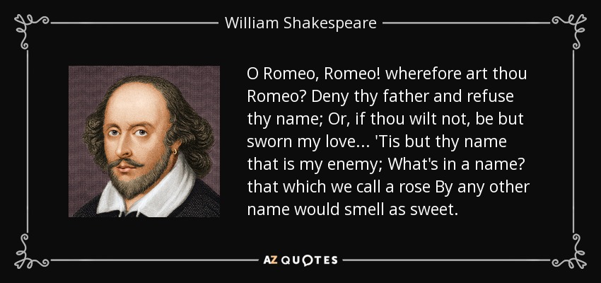 O Romeo, Romeo! wherefore art thou Romeo? Deny thy father and refuse thy name; Or, if thou wilt not, be but sworn my love... 'Tis but thy name that is my enemy; What's in a name? that which we call a rose By any other name would smell as sweet. - William Shakespeare