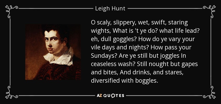 O scaly, slippery, wet, swift, staring wights, What is 't ye do? what life lead? eh, dull goggles? How do ye vary your vile days and nights? How pass your Sundays? Are ye still but joggles In ceaseless wash? Still nought but gapes and bites, And drinks, and stares, diversified with boggles. - Leigh Hunt