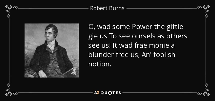 O, wad some Power the giftie gie us To see oursels as others see us! It wad frae monie a blunder free us, An' foolish notion. - Robert Burns