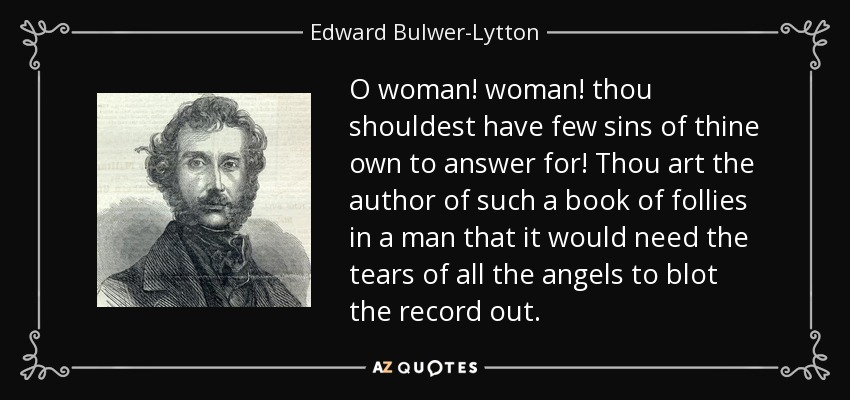 O woman! woman! thou shouldest have few sins of thine own to answer for! Thou art the author of such a book of follies in a man that it would need the tears of all the angels to blot the record out. - Edward Bulwer-Lytton, 1st Baron Lytton