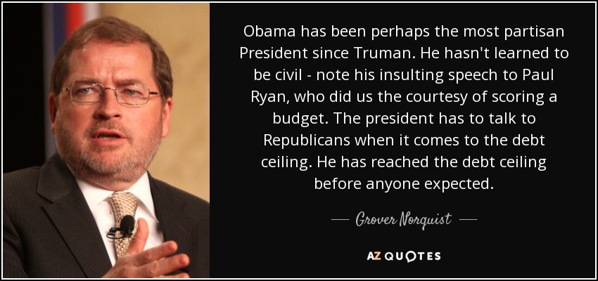 Obama ha sido quizá el presidente más partidista desde Truman. No ha aprendido a ser civilizado: obsérvese su insultante discurso a Paul Ryan, que tuvo la cortesía de presentar un presupuesto. El presidente tiene que hablar con los republicanos cuando se trata del techo de deuda. Ha alcanzado el techo de deuda antes de lo que nadie esperaba. - Grover Norquist