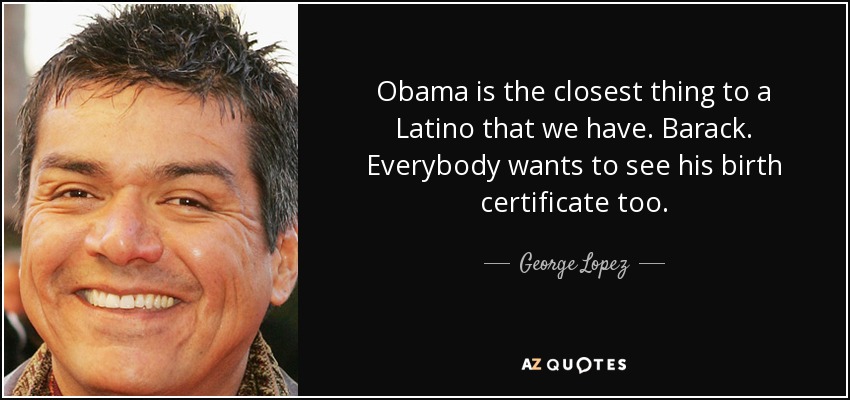 Obama is the closest thing to a Latino that we have. Barack. Everybody wants to see his birth certificate too. - George Lopez