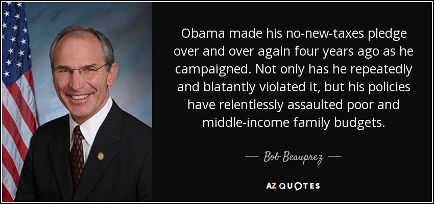 Obama made his no-new-taxes pledge over and over again four years ago as he campaigned. Not only has he repeatedly and blatantly violated it, but his policies have relentlessly assaulted poor and middle-income family budgets. - Bob Beauprez