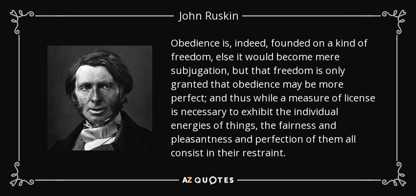 Obedience is, indeed, founded on a kind of freedom, else it would become mere subjugation, but that freedom is only granted that obedience may be more perfect; and thus while a measure of license is necessary to exhibit the individual energies of things, the fairness and pleasantness and perfection of them all consist in their restraint. - John Ruskin