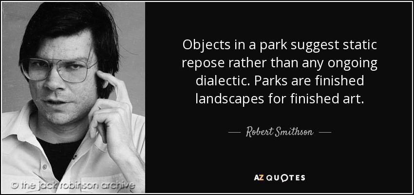 Objects in a park suggest static repose rather than any ongoing dialectic. Parks are finished landscapes for finished art . - Robert Smithson