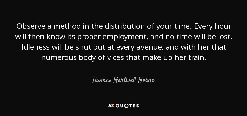 Observe a method in the distribution of your time. Every hour will then know its proper employment, and no time will be lost. Idleness will be shut out at every avenue, and with her that numerous body of vices that make up her train. - Thomas Hartwell Horne