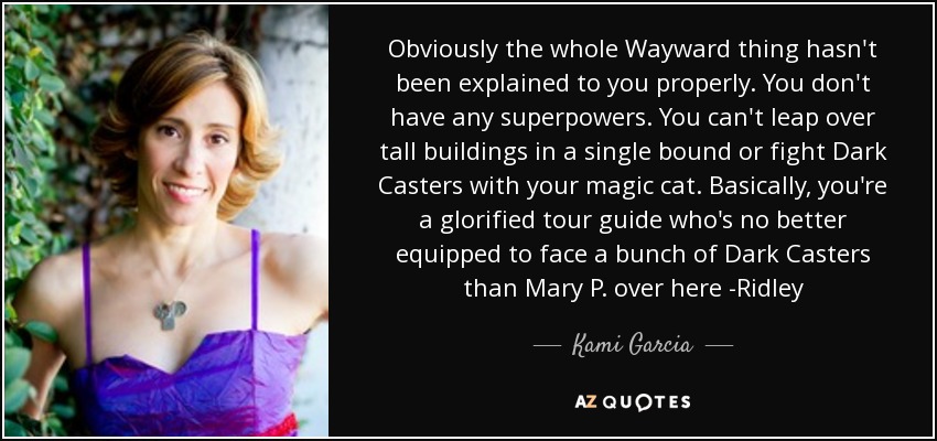 Obviously the whole Wayward thing hasn't been explained to you properly. You don't have any superpowers. You can't leap over tall buildings in a single bound or fight Dark Casters with your magic cat. Basically, you're a glorified tour guide who's no better equipped to face a bunch of Dark Casters than Mary P. over here -Ridley - Kami Garcia