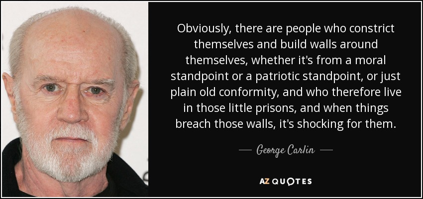 Evidentemente, hay personas que se constriñen a sí mismas y levantan muros a su alrededor, ya sea desde un punto de vista moral o patriótico, o por simple conformismo, y que por tanto viven en esas pequeñas prisiones, y cuando algo traspasa esos muros, les resulta chocante. - George Carlin