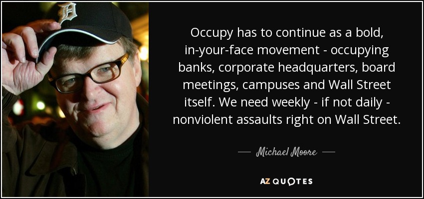 Occupy has to continue as a bold, in-your-face movement - occupying banks, corporate headquarters, board meetings, campuses and Wall Street itself. We need weekly - if not daily - nonviolent assaults right on Wall Street. - Michael Moore