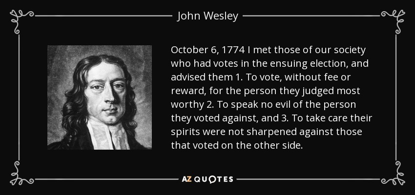 October 6, 1774 I met those of our society who had votes in the ensuing election, and advised them 1. To vote, without fee or reward, for the person they judged most worthy 2. To speak no evil of the person they voted against, and 3. To take care their spirits were not sharpened against those that voted on the other side. - John Wesley