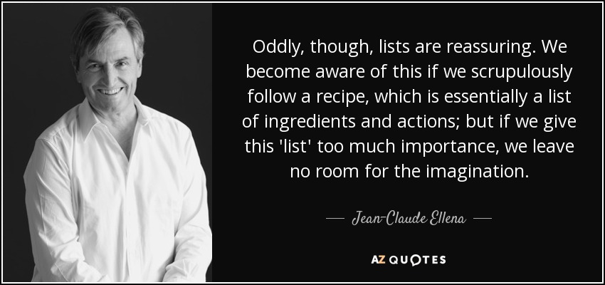 Sin embargo, curiosamente, las listas son tranquilizadoras. Nos damos cuenta de ello si seguimos escrupulosamente una receta, que es esencialmente una lista de ingredientes y acciones; pero si damos demasiada importancia a esta "lista", no dejamos espacio a la imaginación. - Jean-Claude Ellena