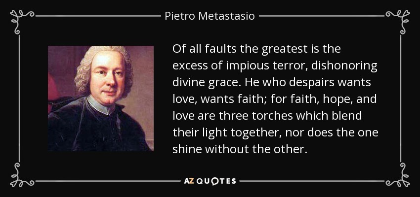 De todas las faltas, la mayor es el exceso de terror impío, que deshonra la gracia divina. Quien desespera quiere amor, quiere fe; porque fe, esperanza y amor son tres antorchas que mezclan su luz, ni la una brilla sin la otra. - Pietro Metastasio