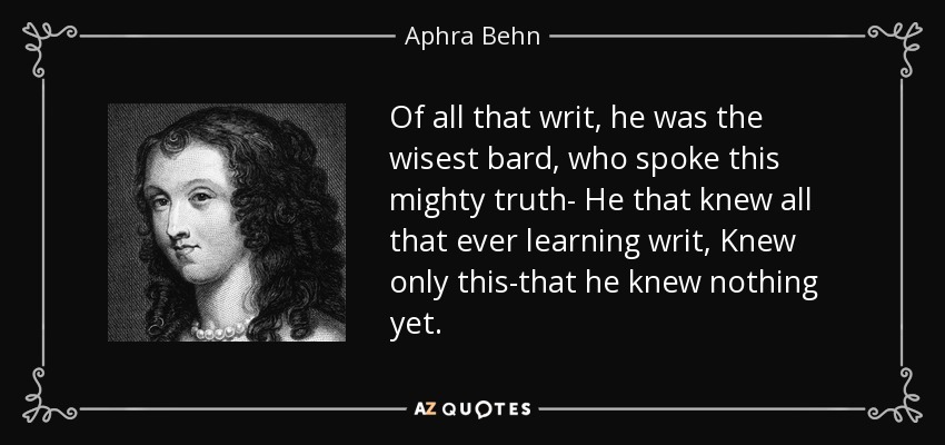 Of all that writ, he was the wisest bard, who spoke this mighty truth- He that knew all that ever learning writ, Knew only this-that he knew nothing yet. - Aphra Behn