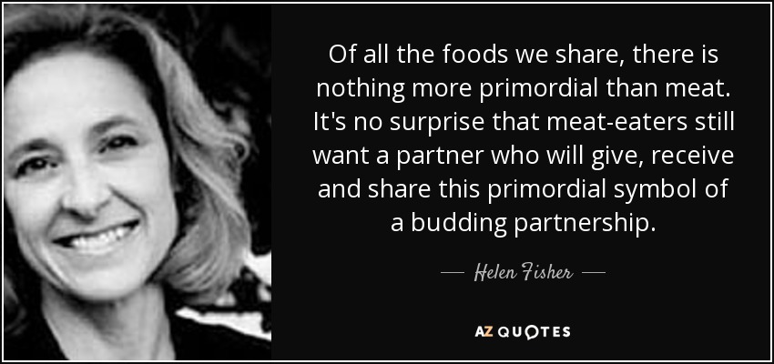 Of all the foods we share, there is nothing more primordial than meat. It's no surprise that meat-eaters still want a partner who will give, receive and share this primordial symbol of a budding partnership. - Helen Fisher