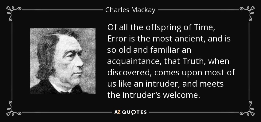 Of all the offspring of Time, Error is the most ancient, and is so old and familiar an acquaintance, that Truth, when discovered, comes upon most of us like an intruder, and meets the intruder's welcome. - Charles Mackay