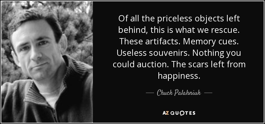 Of all the priceless objects left behind, this is what we rescue. These artifacts. Memory cues. Useless souvenirs. Nothing you could auction. The scars left from happiness. - Chuck Palahniuk