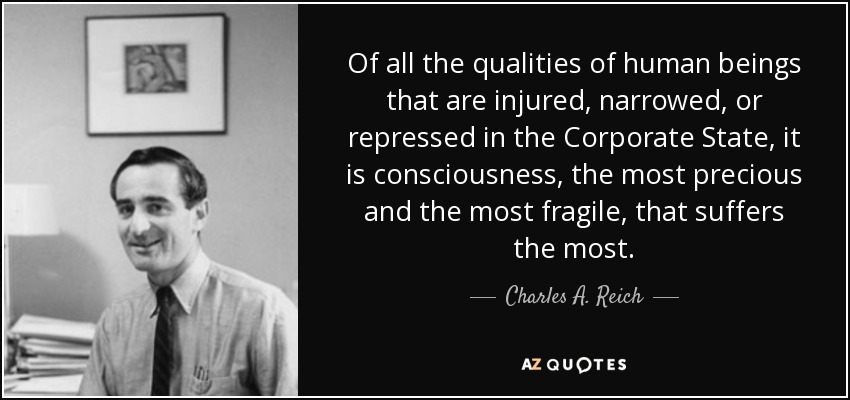 Of all the qualities of human beings that are injured, narrowed, or repressed in the Corporate State, it is consciousness, the most precious and the most fragile, that suffers the most. - Charles A. Reich