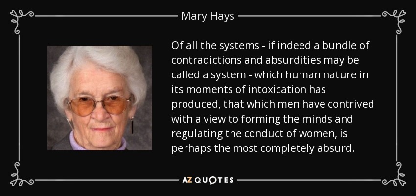 Of all the systems - if indeed a bundle of contradictions and absurdities may be called a system - which human nature in its moments of intoxication has produced, that which men have contrived with a view to forming the minds and regulating the conduct of women, is perhaps the most completely absurd. - Mary Hays