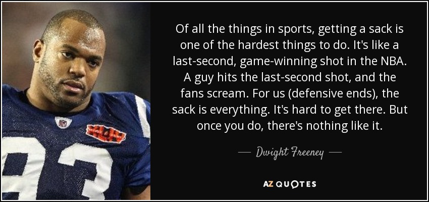 Of all the things in sports, getting a sack is one of the hardest things to do. It's like a last-second, game-winning shot in the NBA. A guy hits the last-second shot, and the fans scream. For us (defensive ends), the sack is everything. It's hard to get there. But once you do, there's nothing like it. - Dwight Freeney