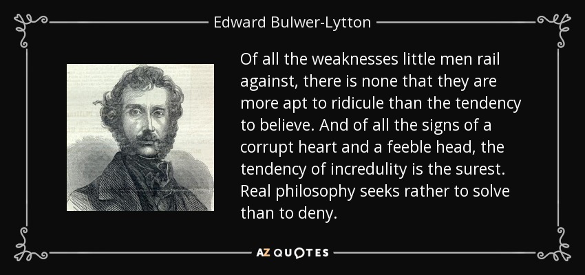 De todas las debilidades que los pequeños hombres critican, no hay ninguna que sean más propensos a ridiculizar que la tendencia a creer. Y de todos los signos de un corazón corrupto y una cabeza débil, la tendencia a la incredulidad es el más seguro. La verdadera filosofía busca más resolver que negar. - Edward Bulwer-Lytton, 1er Barón Lytton