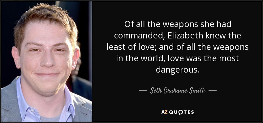 Of all the weapons she had commanded, Elizabeth knew the least of love; and of all the weapons in the world, love was the most dangerous. - Seth Grahame-Smith