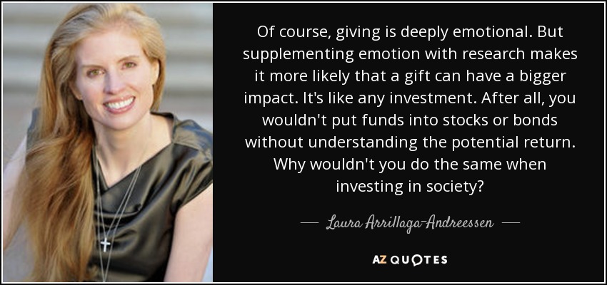 Of course, giving is deeply emotional. But supplementing emotion with research makes it more likely that a gift can have a bigger impact. It's like any investment. After all, you wouldn't put funds into stocks or bonds without understanding the potential return. Why wouldn't you do the same when investing in society? - Laura Arrillaga-Andreessen