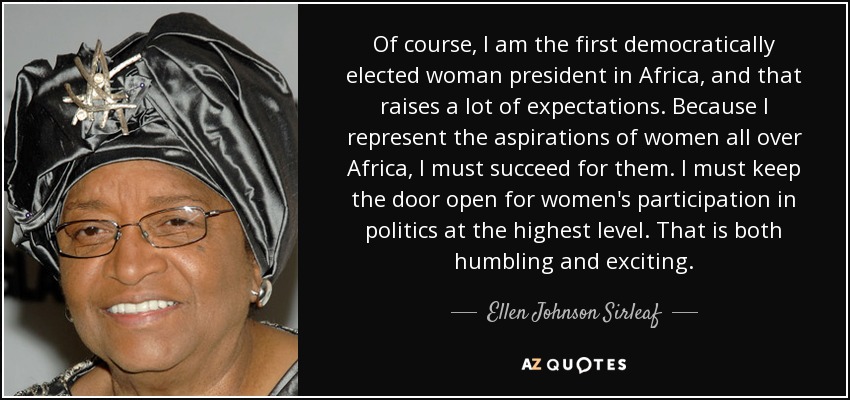 Of course, I am the first democratically elected woman president in Africa, and that raises a lot of expectations. Because I represent the aspirations of women all over Africa, I must succeed for them. I must keep the door open for women's participation in politics at the highest level. That is both humbling and exciting. - Ellen Johnson Sirleaf