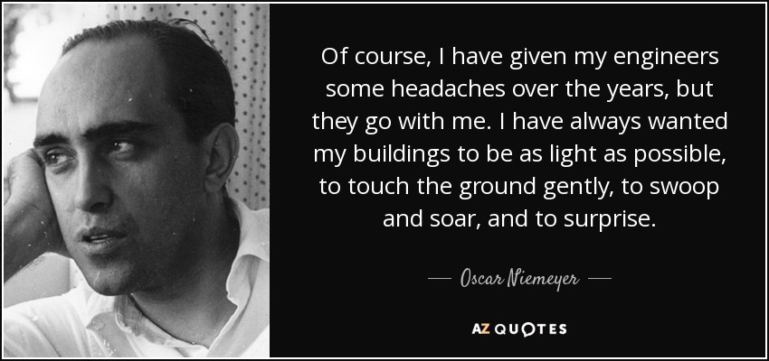 Of course, I have given my engineers some headaches over the years, but they go with me. I have always wanted my buildings to be as light as possible, to touch the ground gently, to swoop and soar, and to surprise. - Oscar Niemeyer