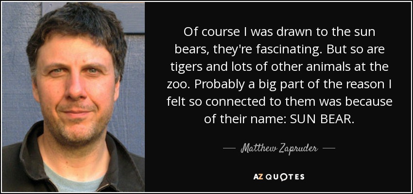 Of course I was drawn to the sun bears, they're fascinating. But so are tigers and lots of other animals at the zoo. Probably a big part of the reason I felt so connected to them was because of their name: SUN BEAR. - Matthew Zapruder