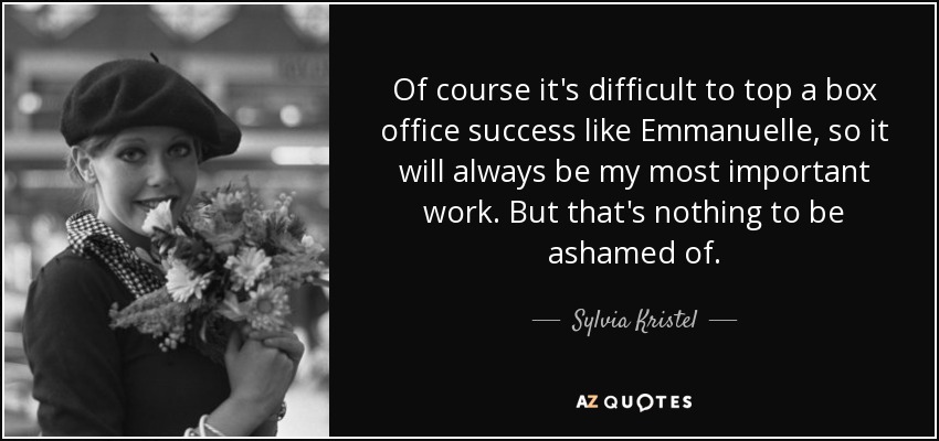 Of course it's difficult to top a box office success like Emmanuelle, so it will always be my most important work. But that's nothing to be ashamed of. - Sylvia Kristel