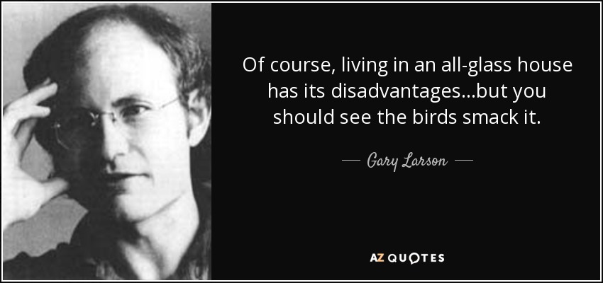 Of course, living in an all-glass house has its disadvantages...but you should see the birds smack it. - Gary Larson