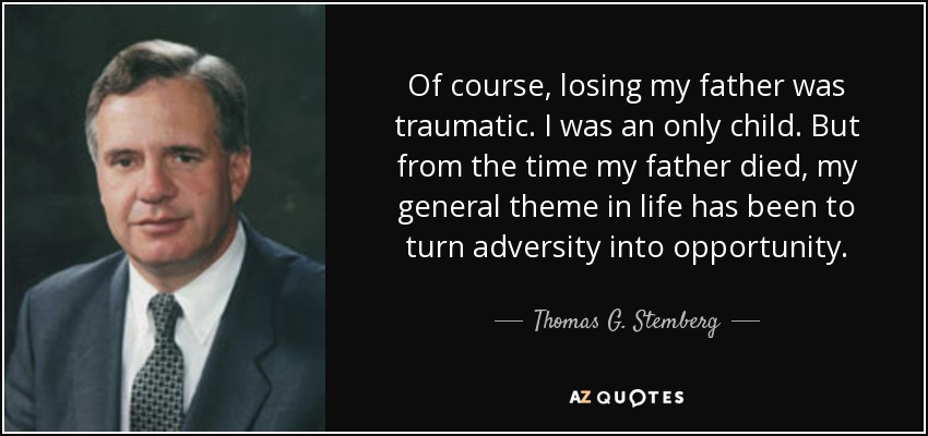 Of course, losing my father was traumatic. I was an only child. But from the time my father died, my general theme in life has been to turn adversity into opportunity. - Thomas G. Stemberg