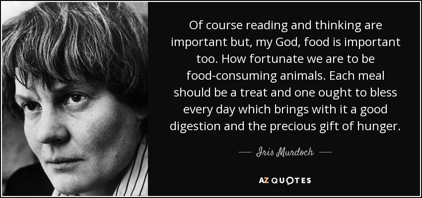 Of course reading and thinking are important but, my God, food is important too. How fortunate we are to be food-consuming animals. Each meal should be a treat and one ought to bless every day which brings with it a good digestion and the precious gift of hunger. - Iris Murdoch