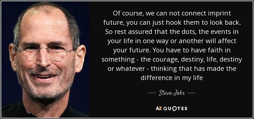 Of course, we can not connect imprint future, you can just hook them to look back. So rest assured that the dots, the events in your life in one way or another will affect your future. You have to have faith in something - the courage, destiny, life, destiny or whatever - thinking that has made the difference in my life - Steve Jobs