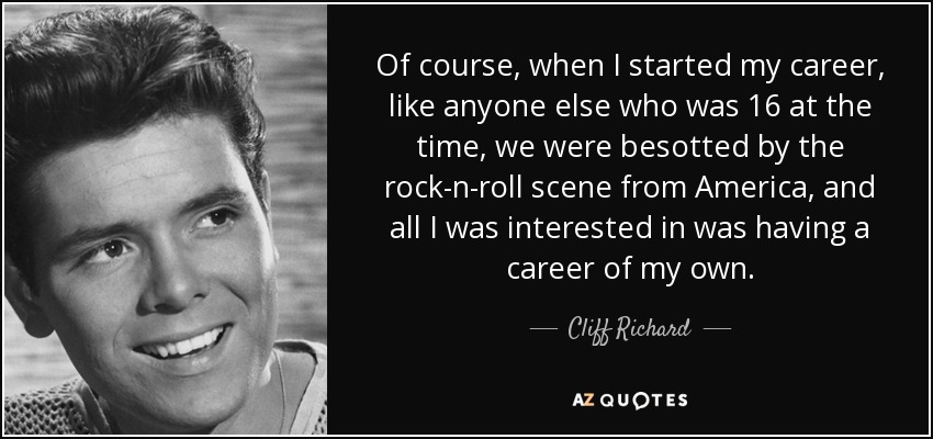 Of course, when I started my career, like anyone else who was 16 at the time, we were besotted by the rock-n-roll scene from America, and all I was interested in was having a career of my own. - Cliff Richard