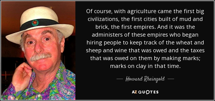 Of course, with agriculture came the first big civilizations, the first cities built of mud and brick, the first empires. And it was the administers of these empires who began hiring people to keep track of the wheat and sheep and wine that was owed and the taxes that was owed on them by making marks; marks on clay in that time. - Howard Rheingold