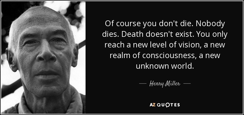 Of course you don't die. Nobody dies. Death doesn't exist. You only reach a new level of vision, a new realm of consciousness, a new unknown world. - Henry Miller