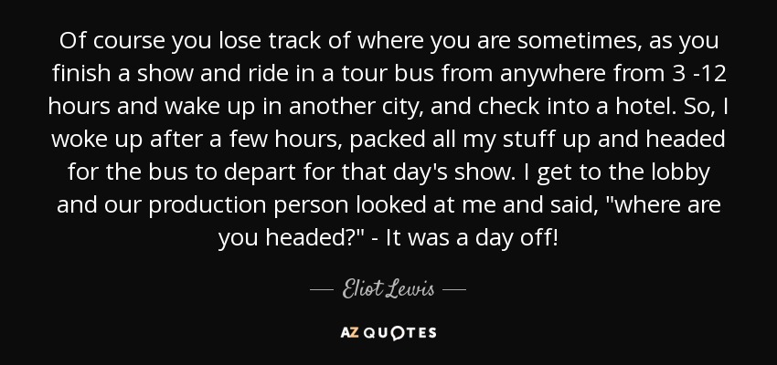 Of course you lose track of where you are sometimes, as you finish a show and ride in a tour bus from anywhere from 3 -12 hours and wake up in another city, and check into a hotel. So, I woke up after a few hours, packed all my stuff up and headed for the bus to depart for that day's show. I get to the lobby and our production person looked at me and said, 